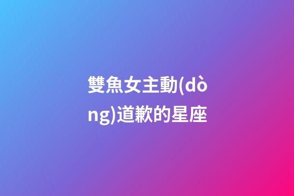 雙魚女主動(dòng)道歉的星座-第1張-星座運(yùn)勢(shì)-玄機(jī)派