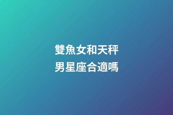 雙魚女和天秤男星座合適嗎-第1張-星座運勢-玄機派
