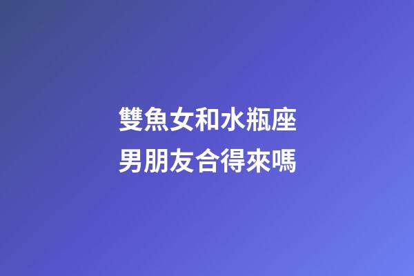 雙魚女和水瓶座男朋友合得來嗎-第1張-星座運勢-玄機派