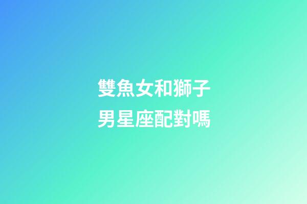 雙魚女和獅子男星座配對嗎-第1張-星座運勢-玄機派