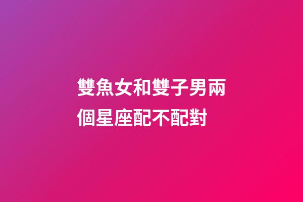 雙魚女和雙子男兩個星座配不配對-第1張-星座運勢-玄機派