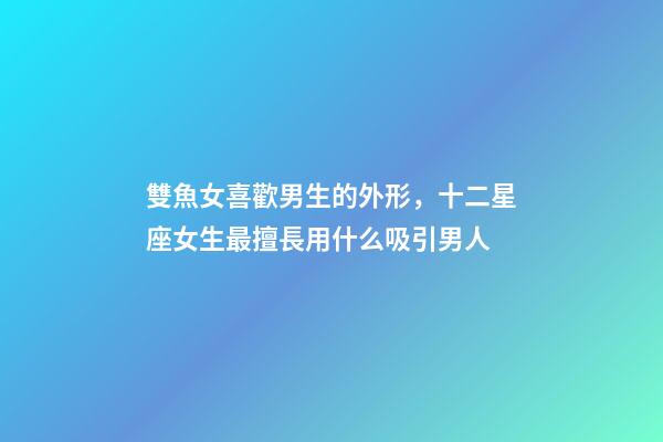 雙魚女喜歡男生的外形，十二星座女生最擅長用什么吸引男人-第1張-觀點-玄機派