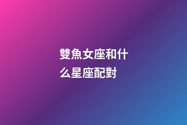 雙魚女座和什么星座配對-第1張-星座運勢-玄機派