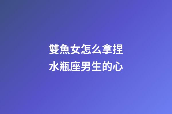 雙魚女怎么拿捏水瓶座男生的心-第1張-星座運勢-玄機派