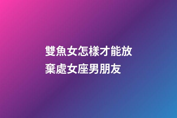 雙魚女怎樣才能放棄處女座男朋友-第1張-星座運勢-玄機派