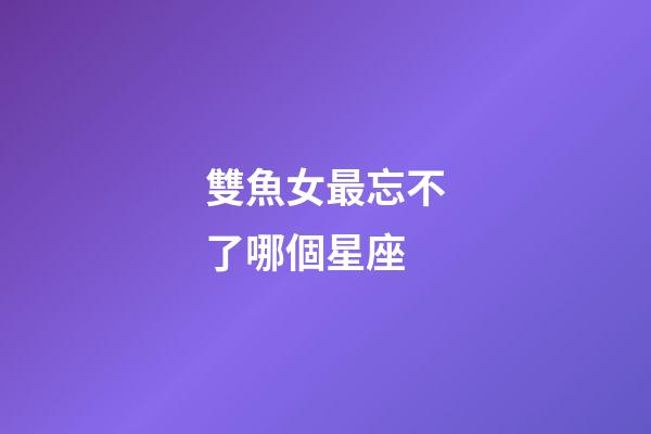 雙魚女最忘不了哪個星座-第1張-星座運勢-玄機派