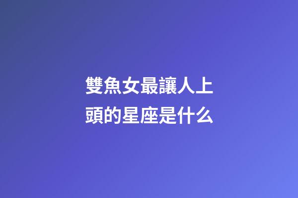 雙魚女最讓人上頭的星座是什么-第1張-星座運勢-玄機派