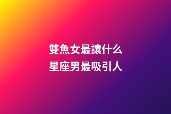 雙魚女最讓什么星座男最吸引人-第1張-星座運勢-玄機派