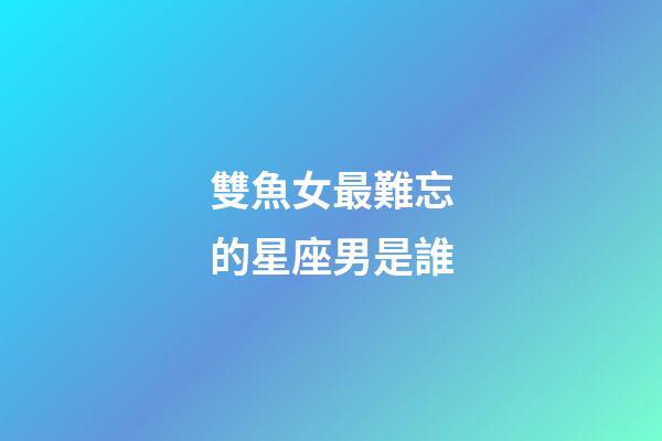 雙魚女最難忘的星座男是誰-第1張-星座運勢-玄機派