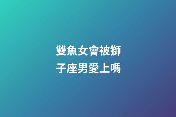 雙魚女會被獅子座男愛上嗎-第1張-星座運勢-玄機派
