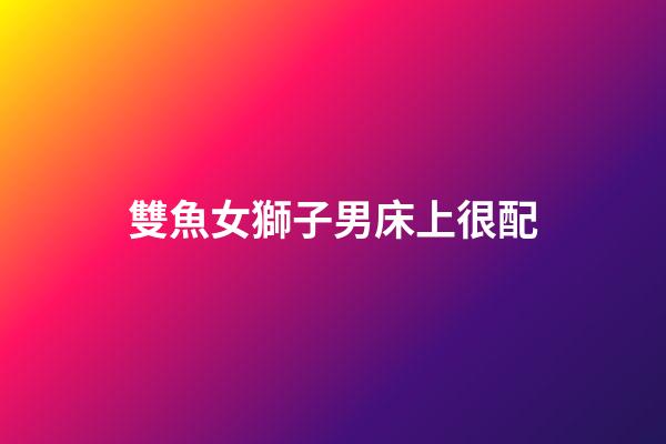 雙魚女獅子男床上很配（獅子男遇上雙魚女就死心）-第1張-星座運(yùn)勢-玄機(jī)派