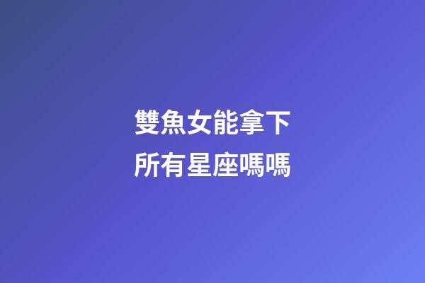 雙魚女能拿下所有星座嗎嗎-第1張-星座運勢-玄機派