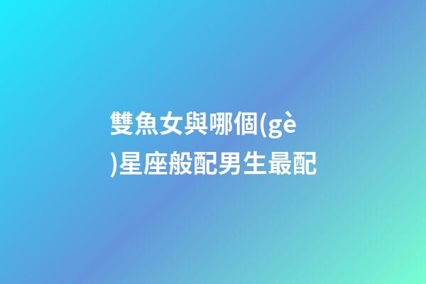 雙魚女與哪個(gè)星座般配男生最配-第1張-星座運(yùn)勢-玄機(jī)派