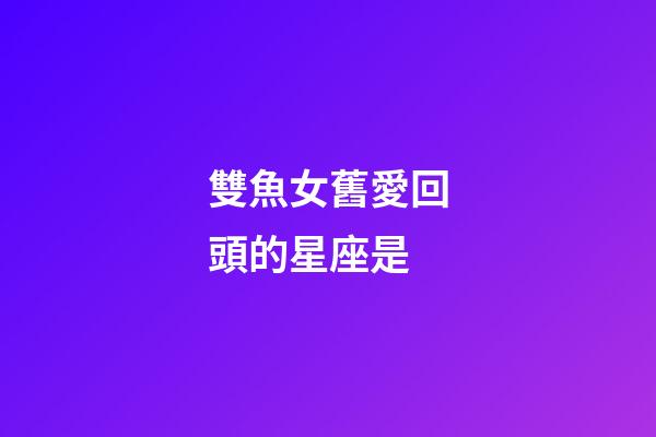 雙魚女舊愛回頭的星座是-第1張-星座運勢-玄機派