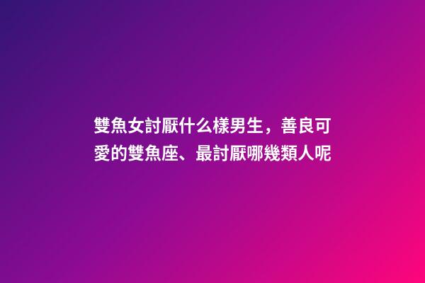 雙魚女討厭什么樣男生，善良可愛的雙魚座、最討厭哪幾類人呢-第1張-觀點-玄機派