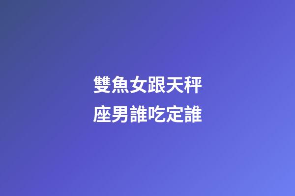 雙魚女跟天秤座男誰吃定誰-第1張-星座運(yùn)勢-玄機(jī)派