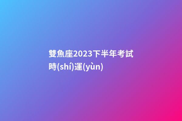 雙魚座2023下半年考試時(shí)運(yùn)-第1張-星座運(yùn)勢(shì)-玄機(jī)派