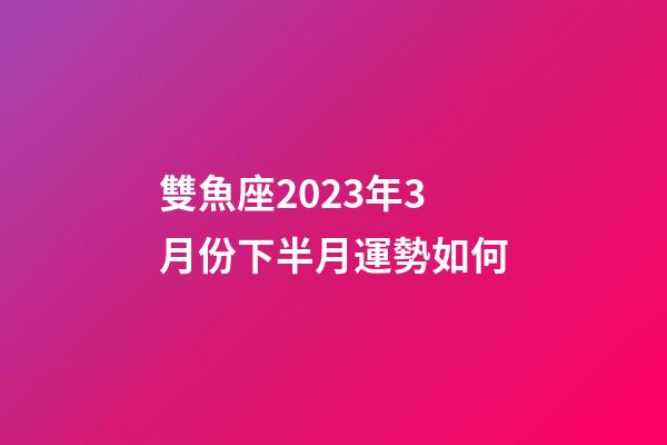 雙魚座2023年3月份下半月運勢如何