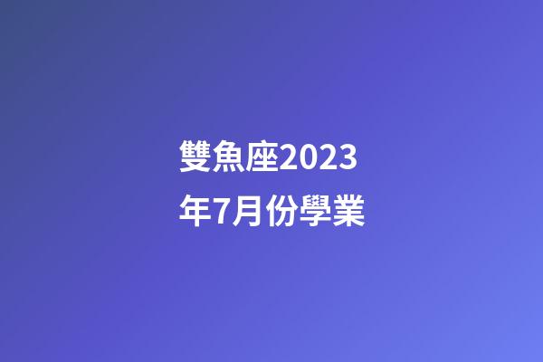 雙魚座2023年7月份學業（唐立淇雙魚座2023）-第1張-星座運勢-玄機派