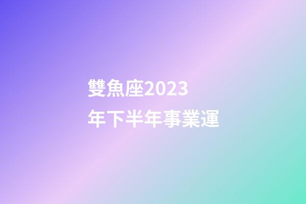 雙魚座2023年下半年事業運-第1張-星座運勢-玄機派
