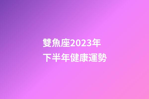 雙魚座2023年下半年健康運勢-第1張-星座運勢-玄機派