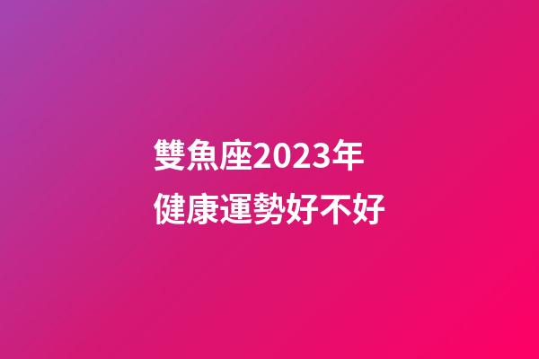 雙魚座2023年健康運勢好不好-第1張-星座運勢-玄機派