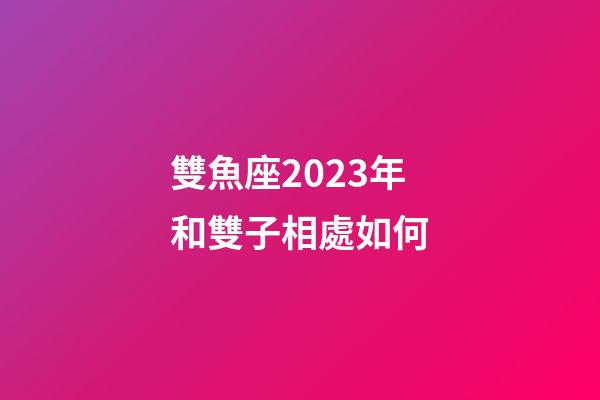 雙魚座2023年和雙子相處如何-第1張-星座運勢-玄機派