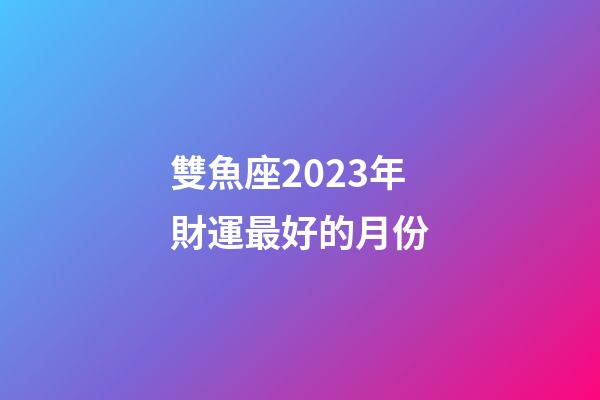 雙魚座2023年財運最好的月份-第1張-星座運勢-玄機派