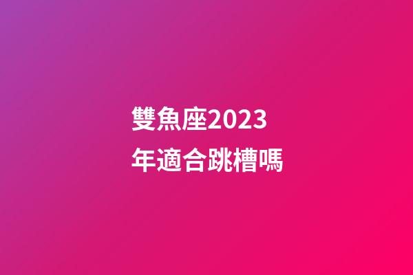 雙魚座2023年適合跳槽嗎-第1張-星座運勢-玄機派