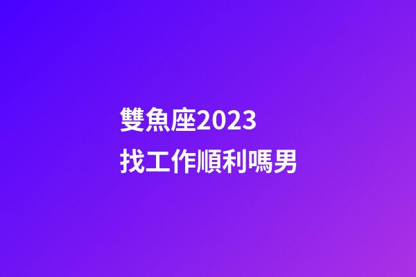 雙魚座2023找工作順利嗎男-第1張-星座運勢-玄機派