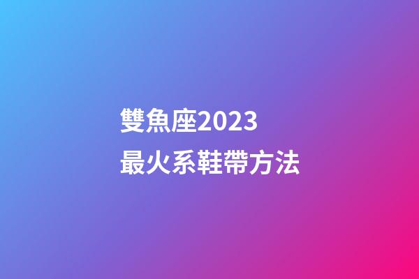 雙魚座2023最火系鞋帶方法-第1張-星座運勢-玄機派