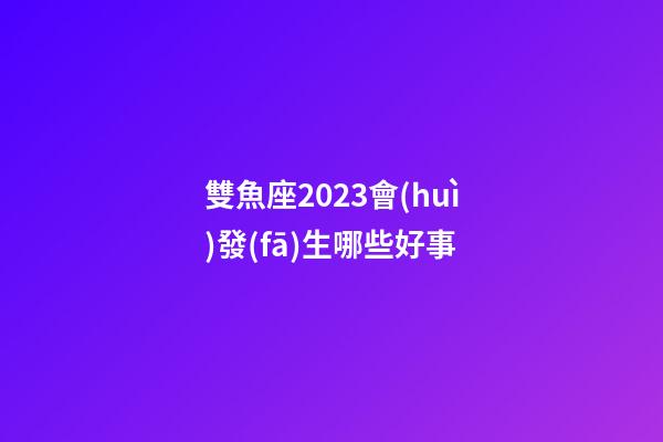 雙魚座2023會(huì)發(fā)生哪些好事-第1張-星座運(yùn)勢(shì)-玄機(jī)派