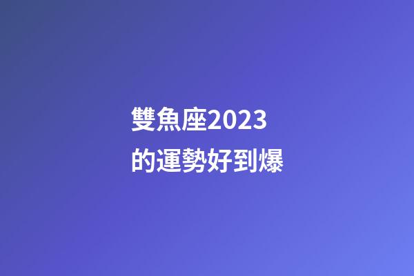 雙魚座2023的運勢好到爆-第1張-星座運勢-玄機派