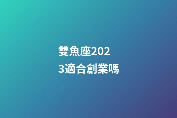 雙魚座2023適合創業嗎-第1張-星座運勢-玄機派
