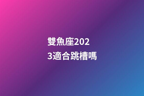 雙魚座2023適合跳槽嗎-第1張-星座運勢-玄機派