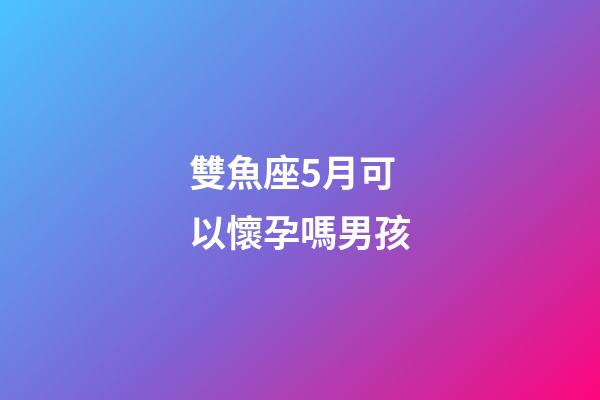 雙魚座5月可以懷孕嗎男孩-第1張-星座運勢-玄機派