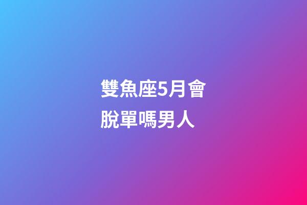 雙魚座5月會脫單嗎男人-第1張-星座運勢-玄機派