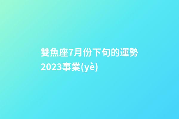 雙魚座7月份下旬的運勢2023事業(yè)-第1張-星座運勢-玄機派