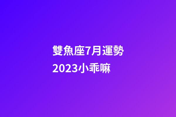 雙魚座7月運勢2023小乖嘛-第1張-星座運勢-玄機派