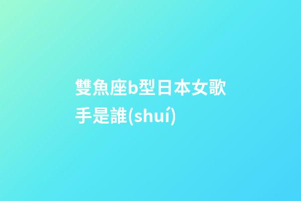 雙魚座b型日本女歌手是誰(shuí)
