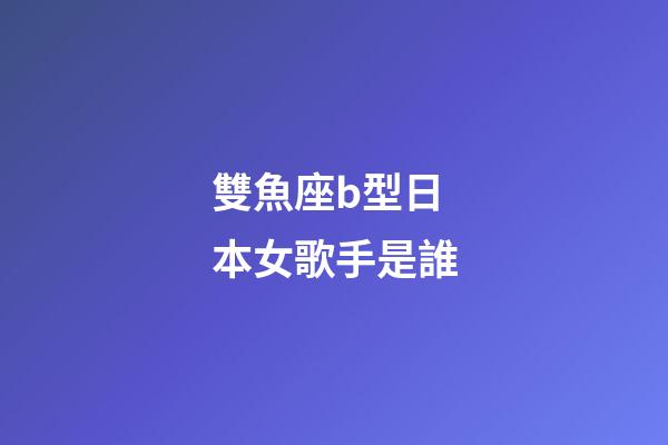 雙魚座b型日本女歌手是誰-第1張-星座運勢-玄機派
