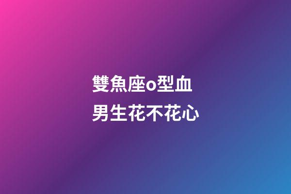 雙魚座o型血男生花不花心-第1張-星座運(yùn)勢-玄機(jī)派