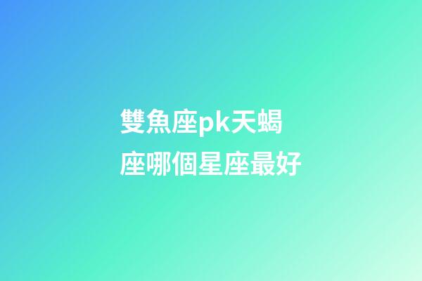 雙魚座pk天蝎座哪個星座最好-第1張-星座運勢-玄機派