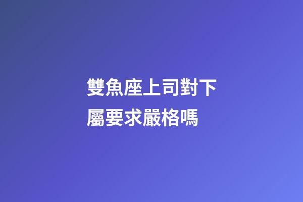 雙魚座上司對下屬要求嚴格嗎-第1張-星座運勢-玄機派