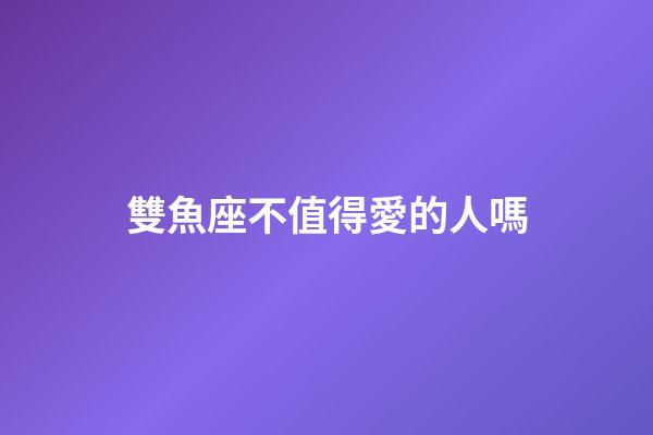 雙魚座不值得愛的人嗎-第1張-星座運(yùn)勢-玄機(jī)派