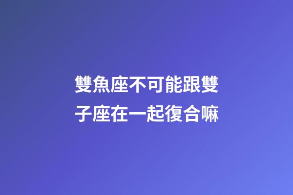 雙魚座不可能跟雙子座在一起復合嘛-第1張-星座運勢-玄機派
