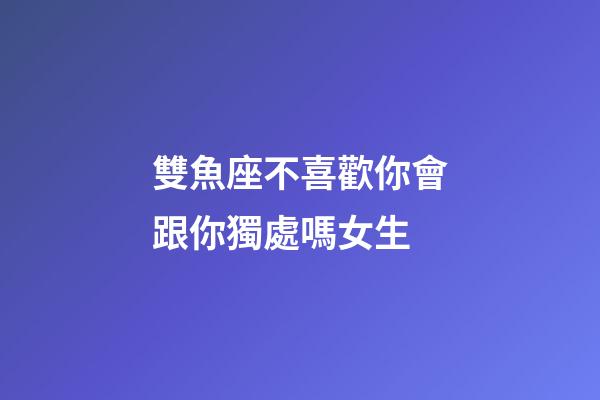 雙魚座不喜歡你會跟你獨處嗎女生-第1張-星座運勢-玄機派