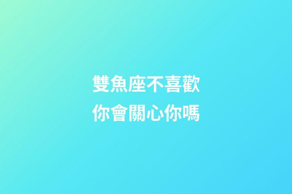 雙魚座不喜歡你會關心你嗎-第1張-星座運勢-玄機派