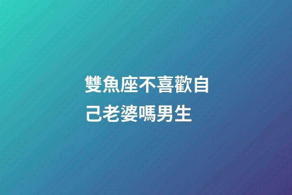 雙魚座不喜歡自己老婆嗎男生-第1張-星座運勢-玄機派