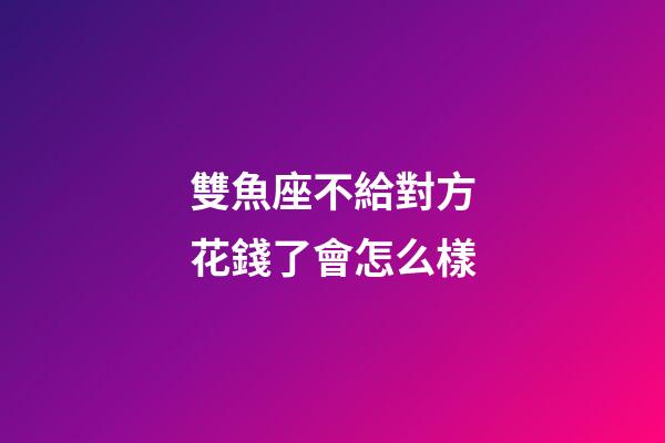雙魚座不給對方花錢了會怎么樣-第1張-星座運勢-玄機派